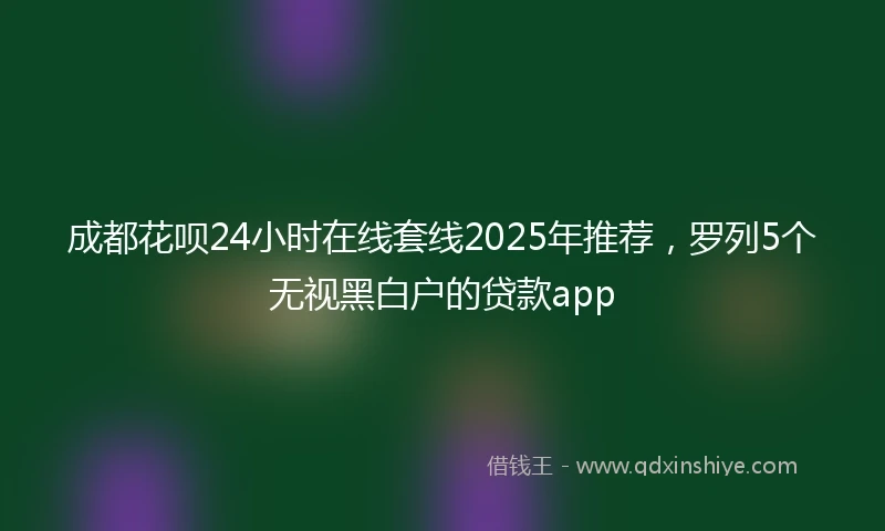 成都花呗24小时在线套线2025年推荐，罗列5个无视黑白户的贷款app