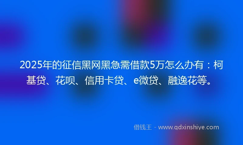 2025年的征信黑网黑急需借款5万怎么办有：柯基贷、花呗、信用卡贷、e微贷、融逸花等。