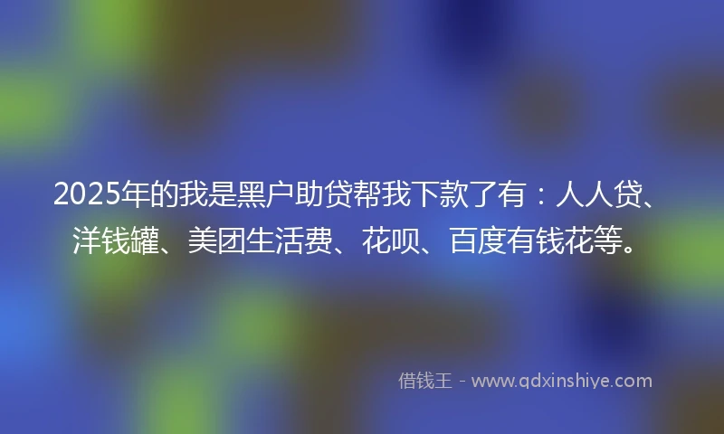 2025年的我是黑户助贷帮我下款了有：人人贷、洋钱罐、美团生活费、花呗、百度有钱花等。