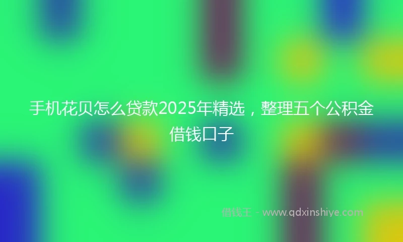 手机花贝怎么贷款2025年精选，整理五个公积金借钱口子