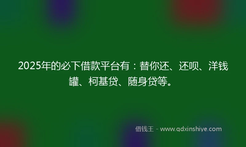 2025年的必下借款平台有：替你还、还呗、洋钱罐、柯基贷、随身贷等。