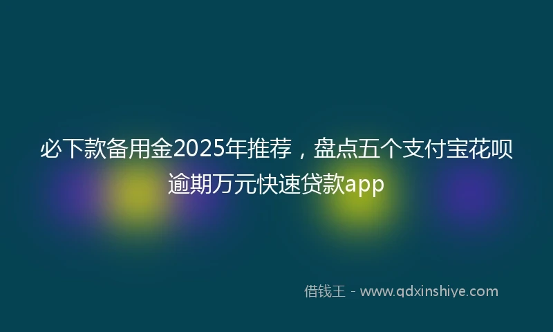 必下款备用金2025年推荐，盘点五个支付宝花呗逾期万元快速贷款app