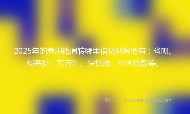 2025年的急用钱周转哪里借贷利息低有：省呗、柯基贷、东方汇、快贷通、小米贷款等。
