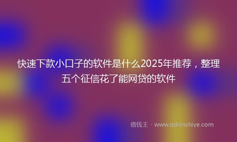 快速下款小口子的软件是什么2025年推荐，整理五个征信花了能网贷的软件