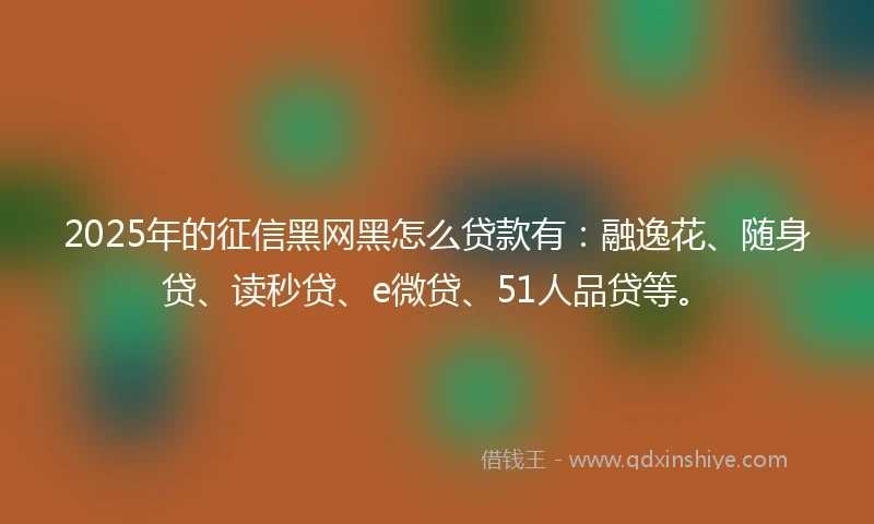 2025年的征信黑网黑怎么贷款有：融逸花、随身贷、读秒贷、e微贷、51人品贷等。