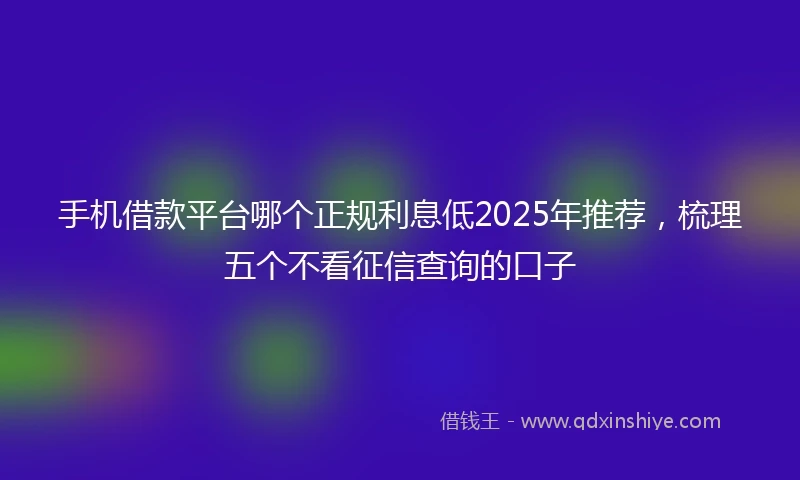 手机借款平台哪个正规利息低2025年推荐，梳理五个不看征信查询的口子