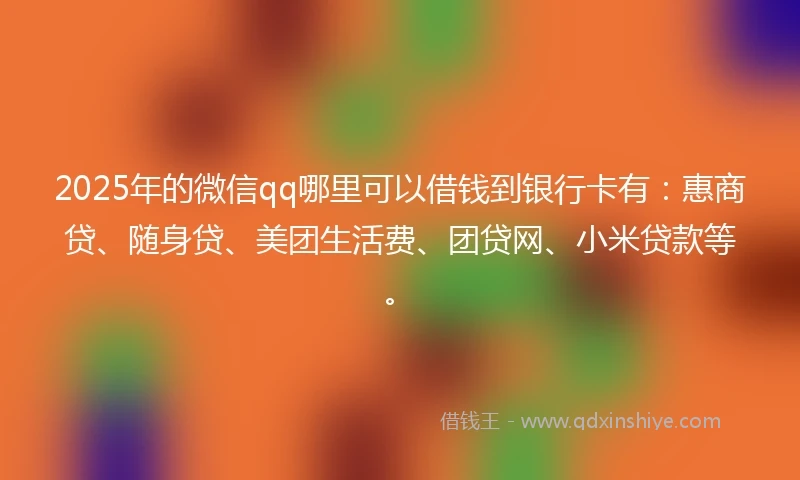 2025年的微信qq哪里可以借钱到银行卡有：惠商贷、随身贷、美团生活费、团贷网、小米贷款等。