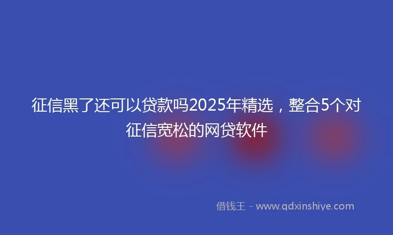 征信黑了还可以贷款吗2025年精选，整合5个对征信宽松的网贷软件