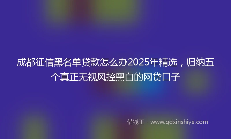成都征信黑名单贷款怎么办2025年精选，归纳五个真正无视风控黑白的网贷口子