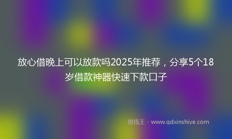 放心借晚上可以放款吗2025年推荐，分享5个18岁借款神器快速下款口子