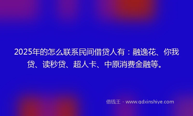 2025年的怎么联系民间借贷人有：融逸花、你我贷、读秒贷、超人卡、中原消费金融等。
