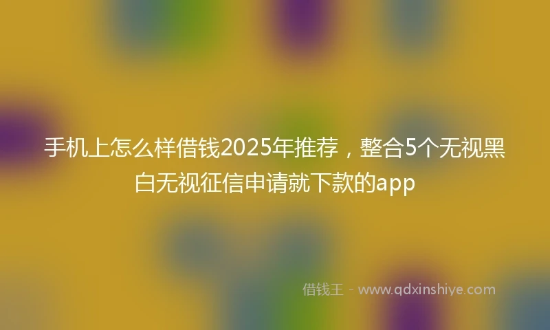 手机上怎么样借钱2025年推荐，整合5个无视黑白无视征信申请就下款的app