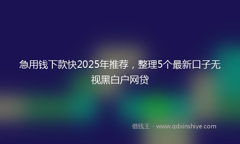 急用钱下款快2025年推荐，整理5个最新口子无视黑白户网贷