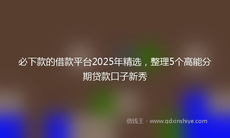 必下款的借款平台2025年精选，整理5个高能分期贷款口子新秀