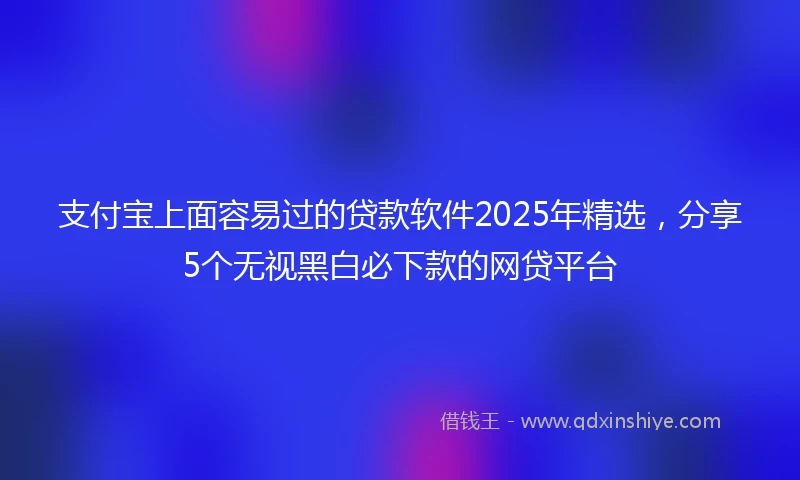支付宝上面容易过的贷款软件2025年精选，分享5个无视黑白必下款的网贷平台