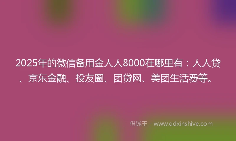 2025年的微信备用金人人8000在哪里有：人人贷、京东金融、投友圈、团贷网、美团生活费等。