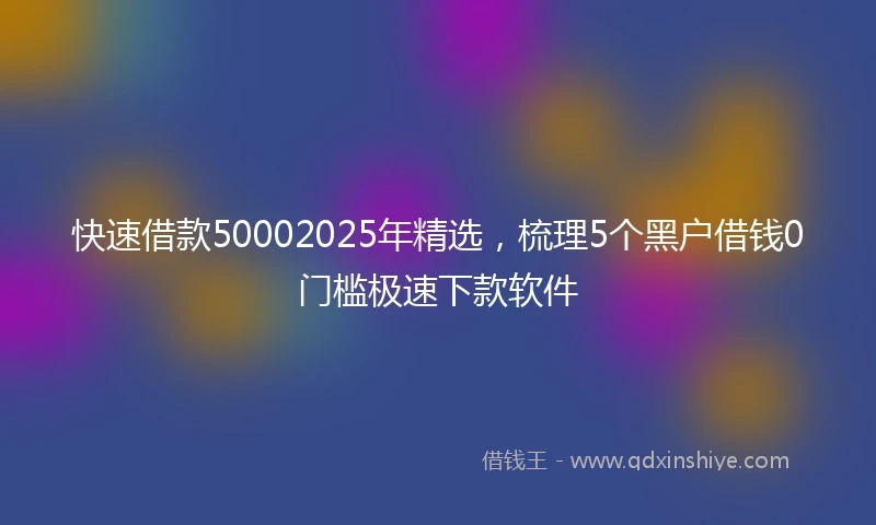 快速借款50002025年精选，梳理5个黑户借钱0门槛极速下款软件