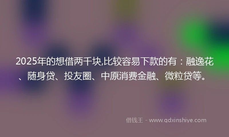 2025年的想借两千块,比较容易下款的有：融逸花、随身贷、投友圈、中原消费金融、微粒贷等。