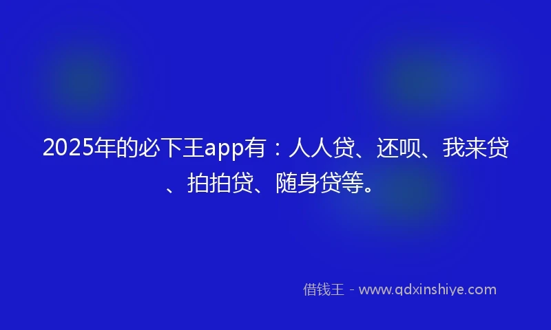 2025年的必下王app有：人人贷、还呗、我来贷、拍拍贷、随身贷等。