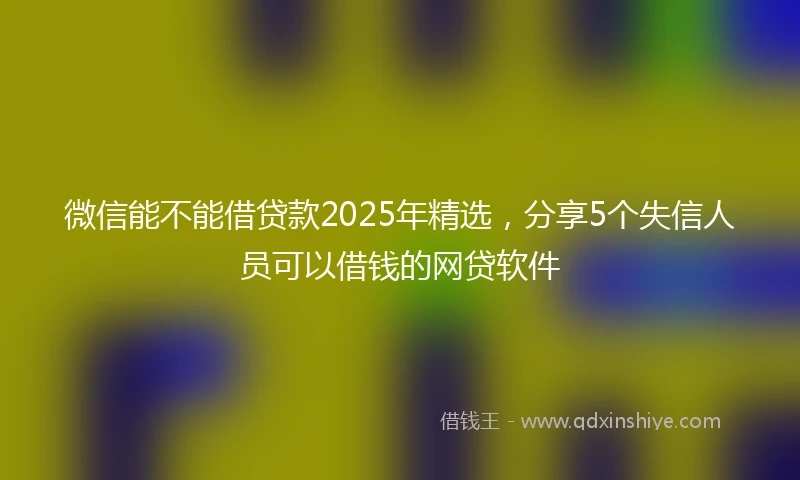 微信能不能借贷款2025年精选，分享5个失信人员可以借钱的网贷软件