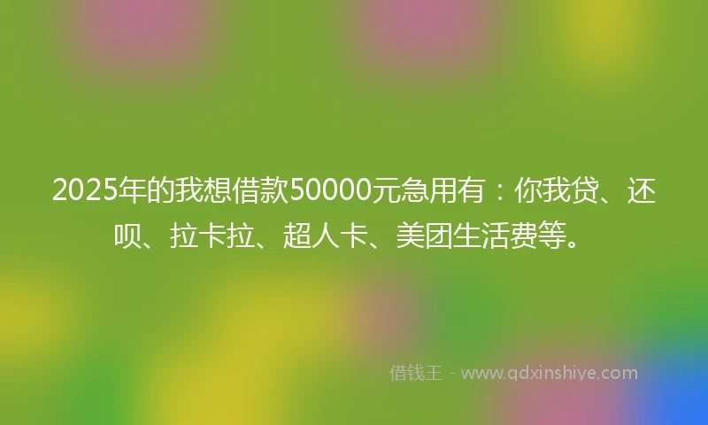 2025年的我想借款50000元急用有：你我贷、还呗、拉卡拉、超人卡、美团生活费等。