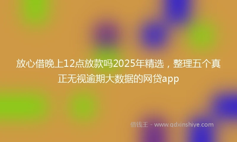 放心借晚上12点放款吗2025年精选，整理五个真正无视逾期大数据的网贷app