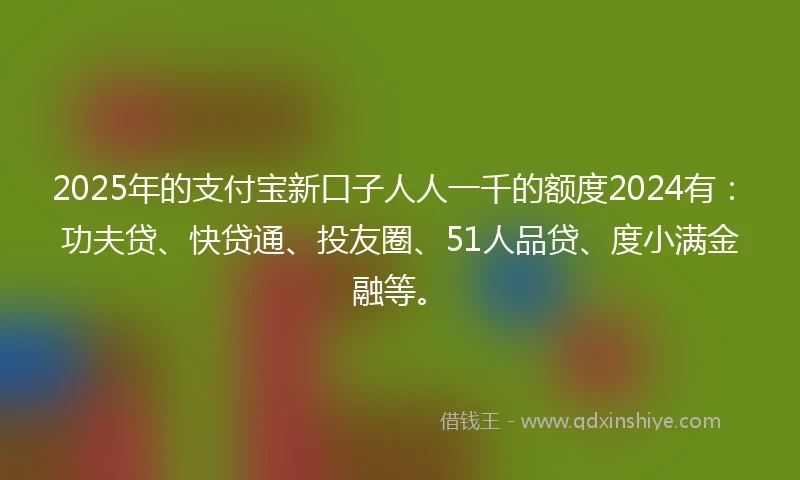 2025年的支付宝新口子人人一千的额度2024有：功夫贷、快贷通、投友圈、51人品贷、度小满金融等。