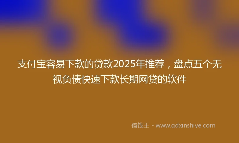 支付宝容易下款的贷款2025年推荐，盘点五个无视负债快速下款长期网贷的软件