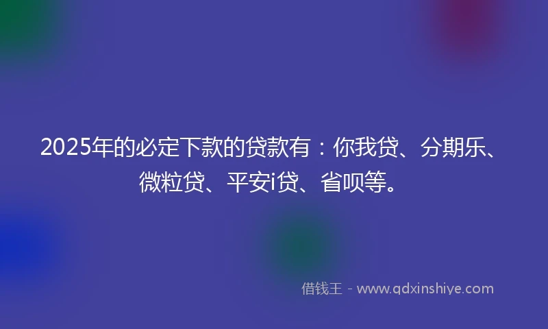 2025年的必定下款的贷款有：你我贷、分期乐、微粒贷、平安i贷、省呗等。