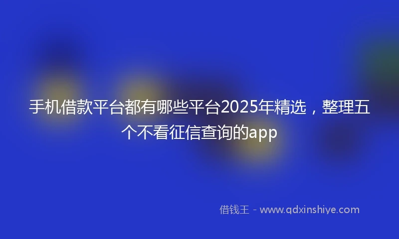 手机借款平台都有哪些平台2025年精选，整理五个不看征信查询的app