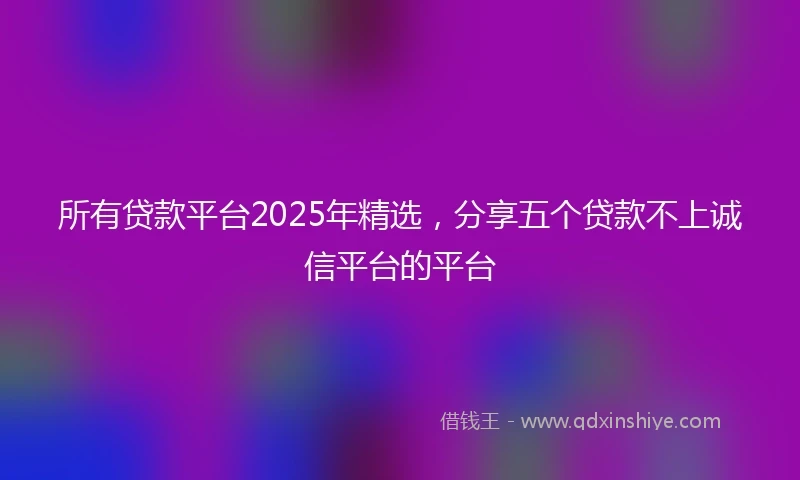 所有贷款平台2025年精选，分享五个贷款不上诚信平台的平台