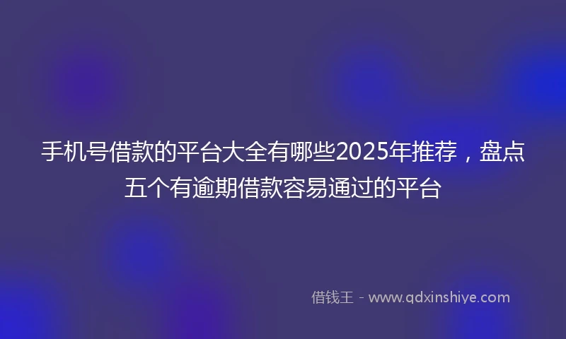 手机号借款的平台大全有哪些2025年推荐，盘点五个有逾期借款容易通过的平台