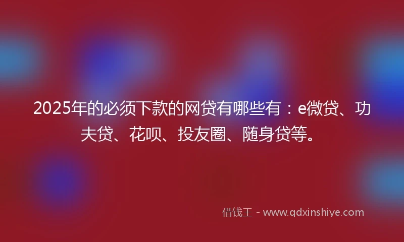 2025年的必须下款的网贷有哪些有：e微贷、功夫贷、花呗、投友圈、随身贷等。