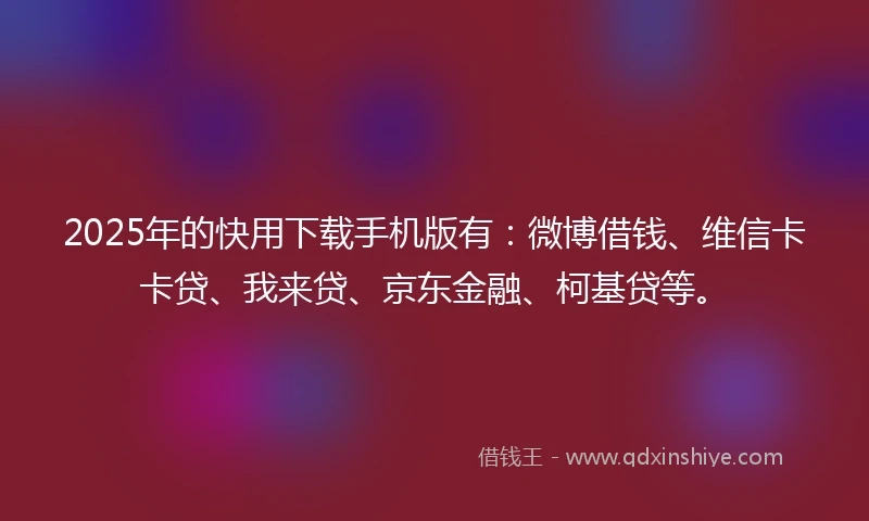 2025年的快用下载手机版有：微博借钱、维信卡卡贷、我来贷、京东金融、柯基贷等。