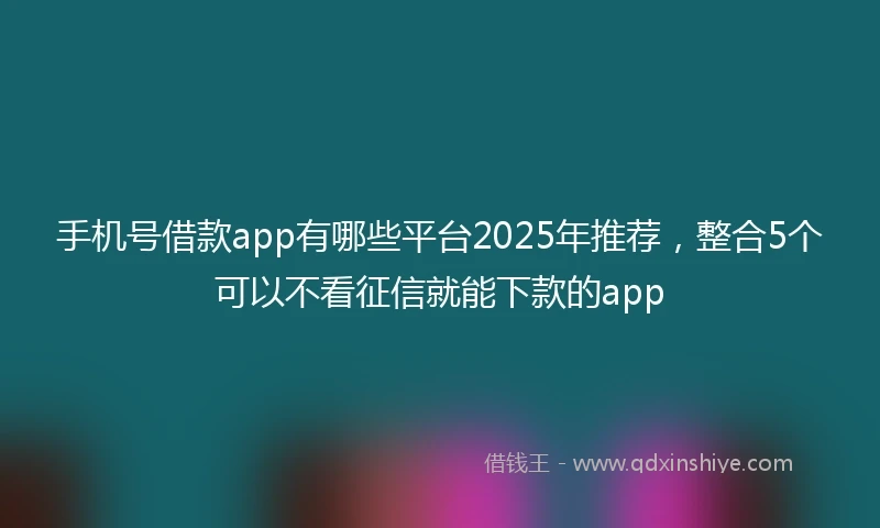 手机号借款app有哪些平台2025年推荐，整合5个可以不看征信就能下款的app