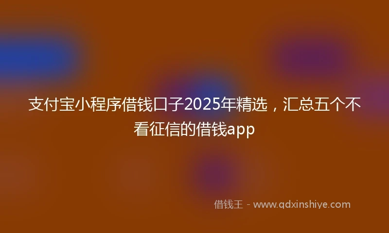 支付宝小程序借钱口子2025年精选，汇总五个不看征信的借钱app