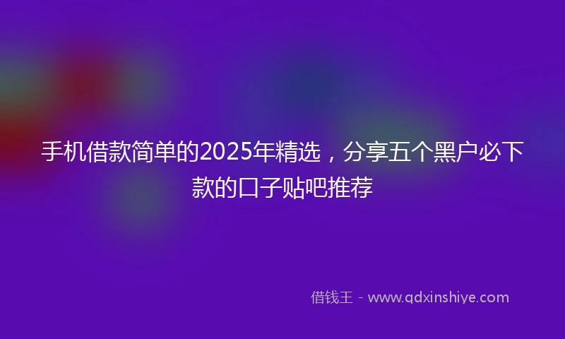 手机借款简单的2025年精选，分享五个黑户必下款的口子贴吧推荐
