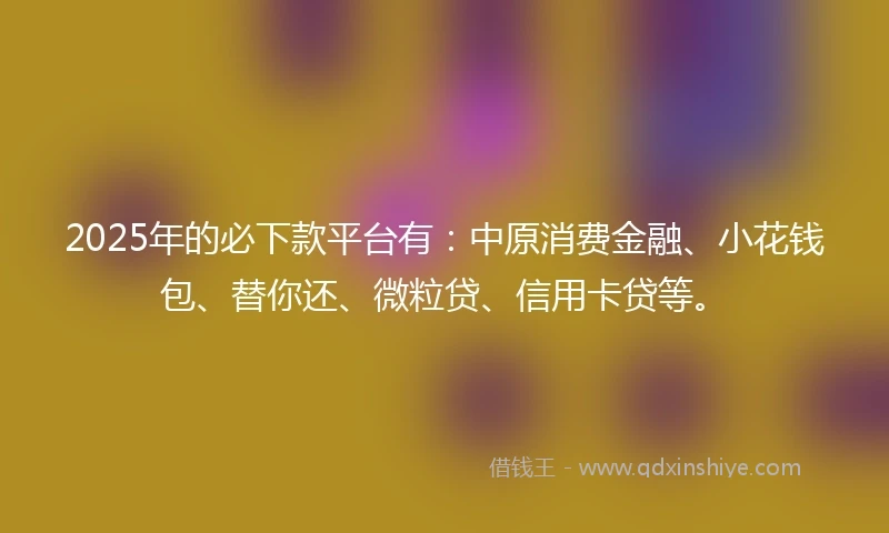 2025年的必下款平台有：中原消费金融、小花钱包、替你还、微粒贷、信用卡贷等。