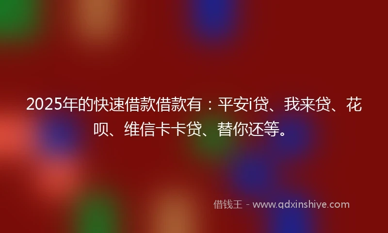 2025年的快速借款借款有：平安i贷、我来贷、花呗、维信卡卡贷、替你还等。