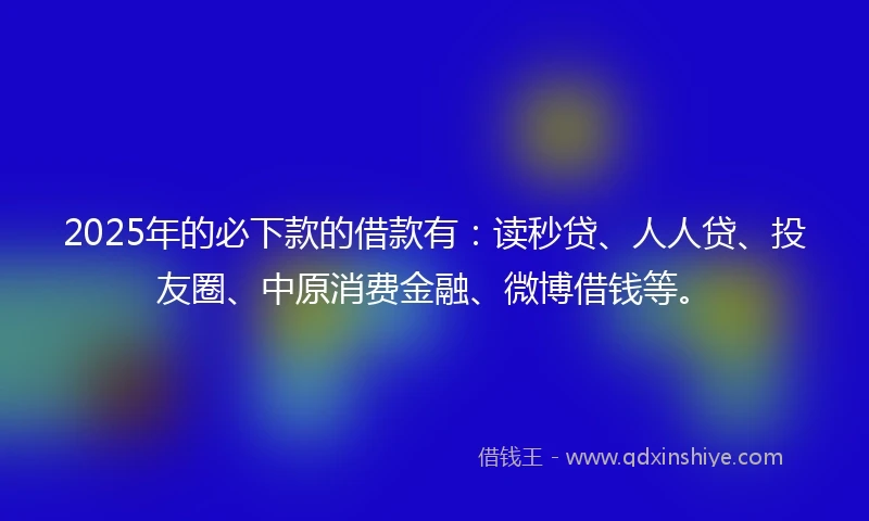 2025年的必下款的借款有：读秒贷、人人贷、投友圈、中原消费金融、微博借钱等。
