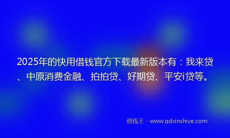 2025年的快用借钱官方下载最新版本有：我来贷、中原消费金融、拍拍贷、好期贷、平安i贷等。