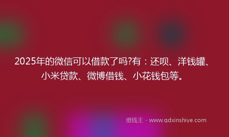 2025年的微信可以借款了吗?有：还呗、洋钱罐、小米贷款、微博借钱、小花钱包等。