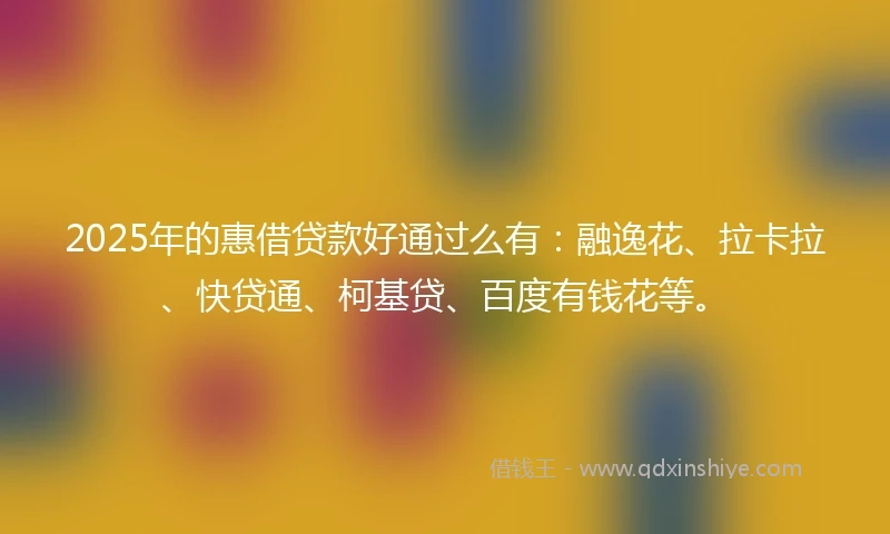 2025年的惠借贷款好通过么有：融逸花、拉卡拉、快贷通、柯基贷、百度有钱花等。