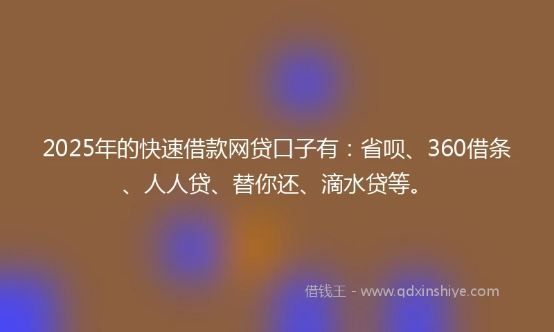 2025年的快速借款网贷口子有：省呗、360借条、人人贷、替你还、滴水贷等。