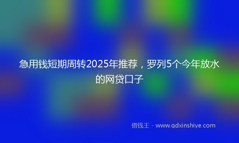 急用钱短期周转2025年推荐，罗列5个今年放水的网贷口子