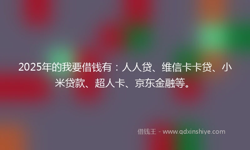 2025年的我要借钱有：人人贷、维信卡卡贷、小米贷款、超人卡、京东金融等。