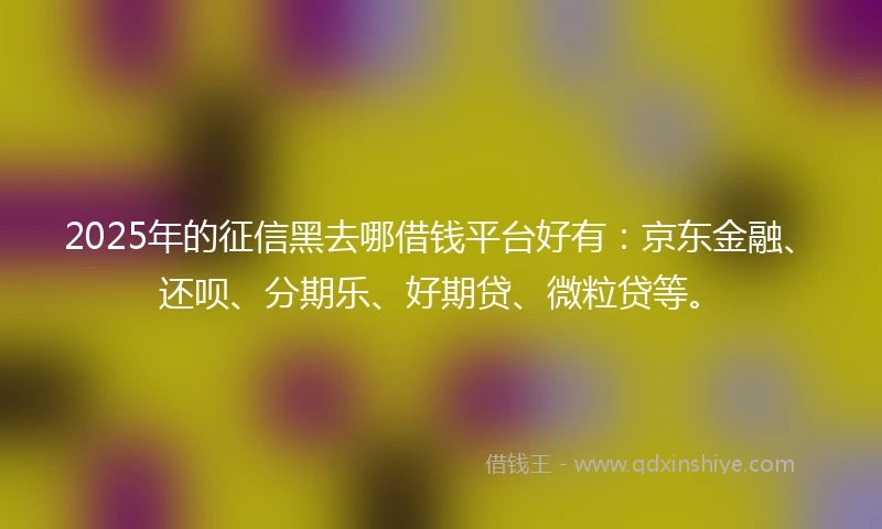 2025年的征信黑去哪借钱平台好有：京东金融、还呗、分期乐、好期贷、微粒贷等。