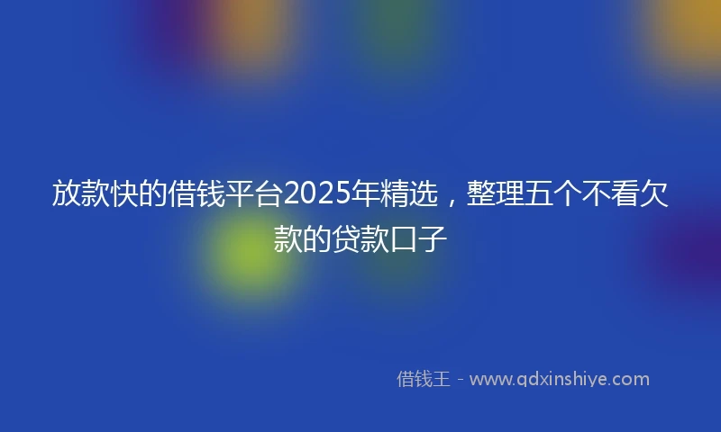 放款快的借钱平台2025年精选，整理五个不看欠款的贷款口子