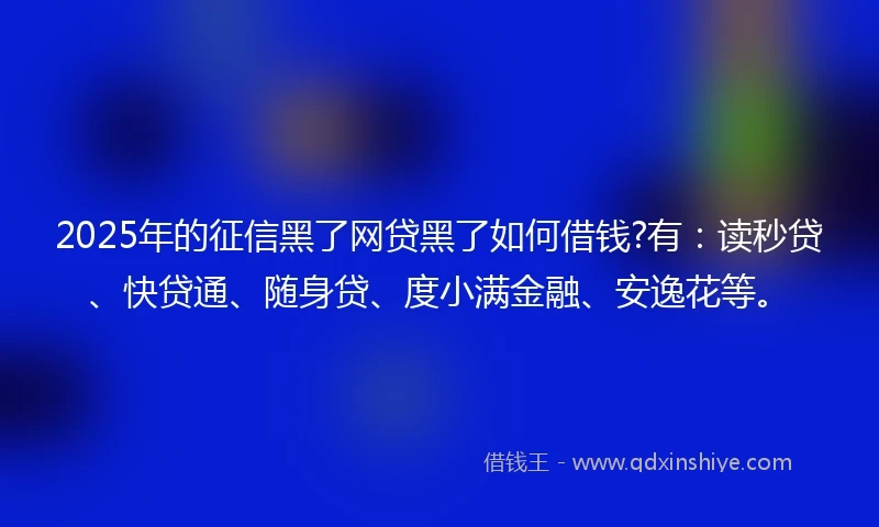2025年的征信黑了网贷黑了如何借钱?有：读秒贷、快贷通、随身贷、度小满金融、安逸花等。