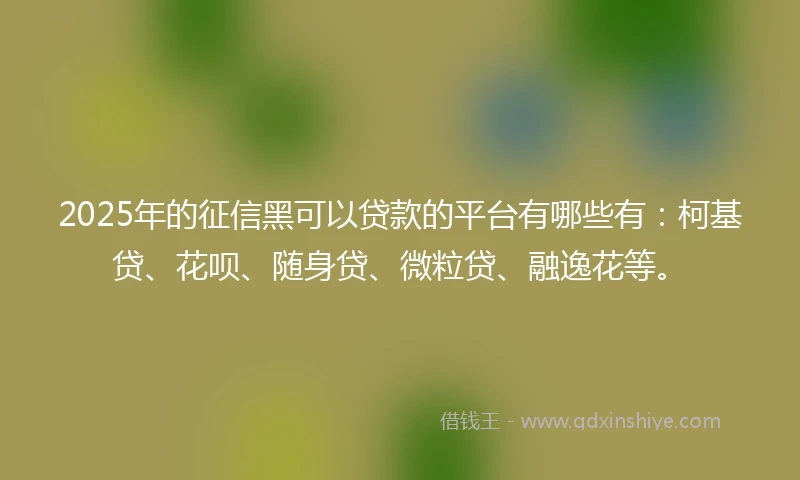 2025年的征信黑可以贷款的平台有哪些有：柯基贷、花呗、随身贷、微粒贷、融逸花等。